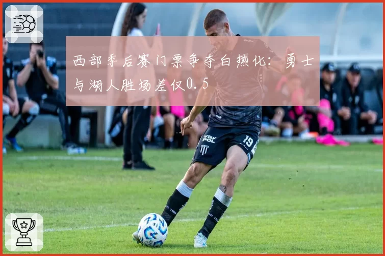 西部季后赛门票争夺白热化:勇士与湖人胜场差仅0.5