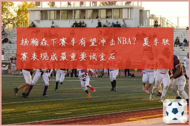 杨瀚森下赛季有望冲击NBA?夏季联赛表现成最重要试金石