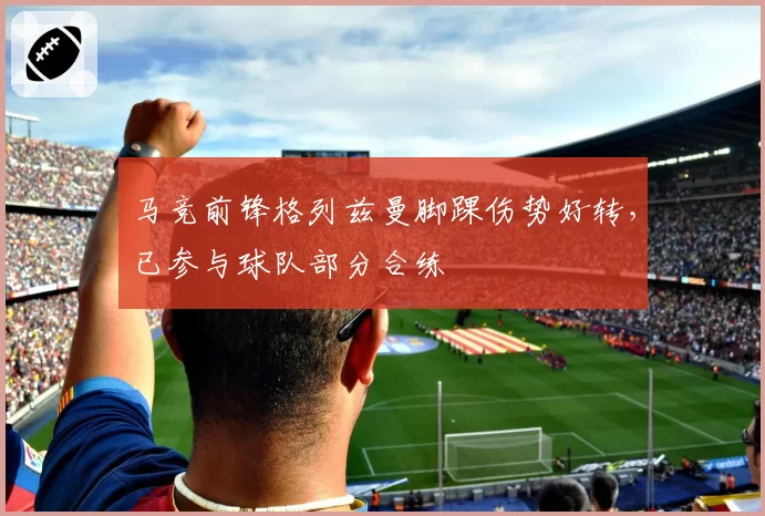 马竞前锋格列兹曼脚踝伤势好转,已参与球队部分合练