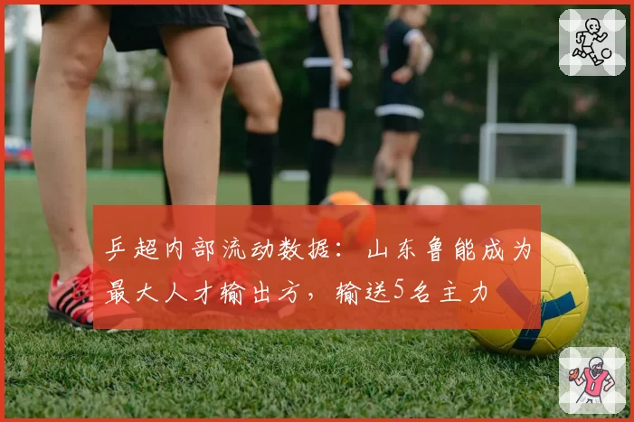 乒超内部流动数据：山东鲁能成为最大人才输出方，输送5名主力