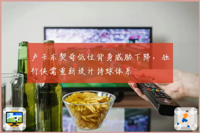 卢卡东契奇低位背身威胁下降，独行侠需重新设计持球体系