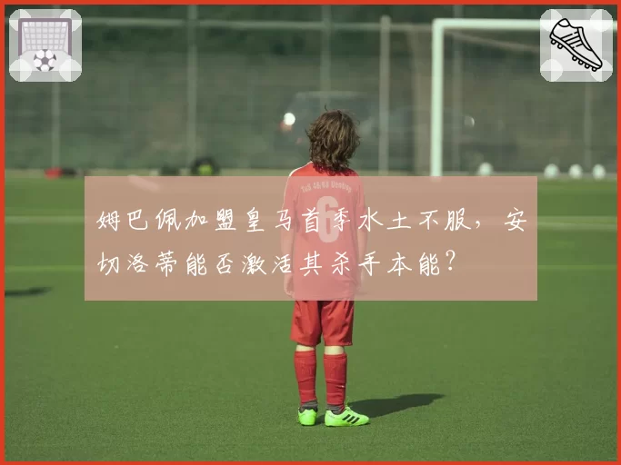 姆巴佩加盟皇马首季水土不服，安切洛蒂能否激活其杀手本能？