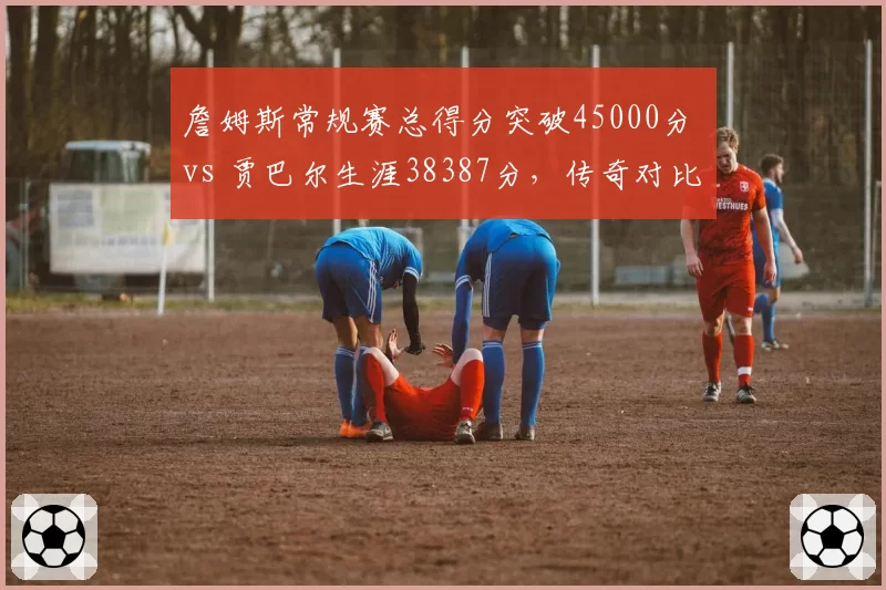 詹姆斯常规赛总得分突破45000分 vs 贾巴尔生涯38387分,传奇对比谁更持久?