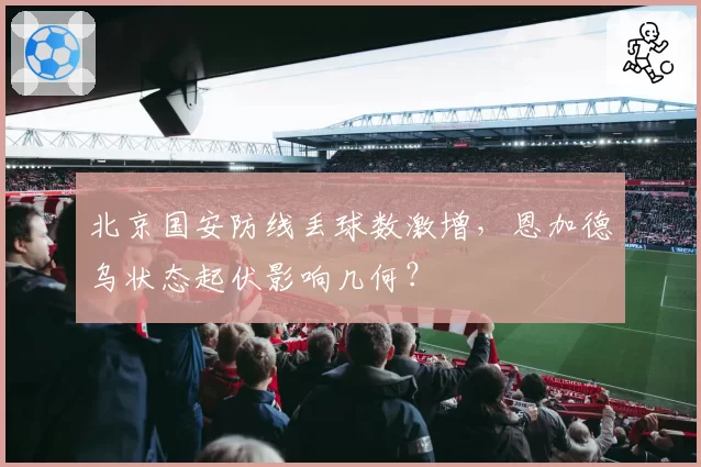 北京国安防线丢球数激增,恩加德乌状态起伏影响几何?