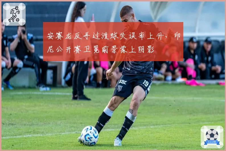 安赛龙反手过渡球失误率上升，印尼公开赛卫冕前景蒙上阴影