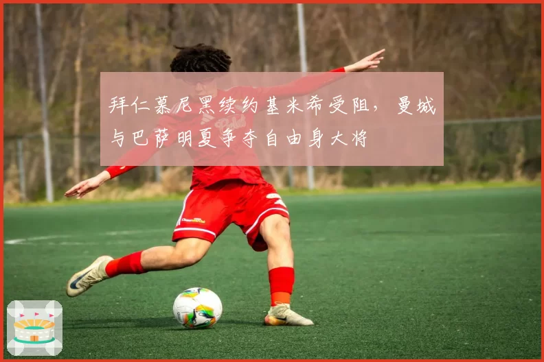 拜仁慕尼黑续约基米希受阻,曼城与巴萨明夏争夺自由身大将