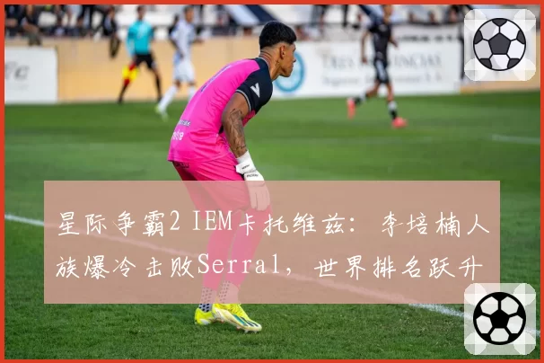星际争霸2 IEM卡托维兹:李培楠人族爆冷击败Serral,世界排名跃升前十