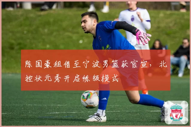 陈国豪租借至宁波男篮获官宣,北控状元秀开启练级模式