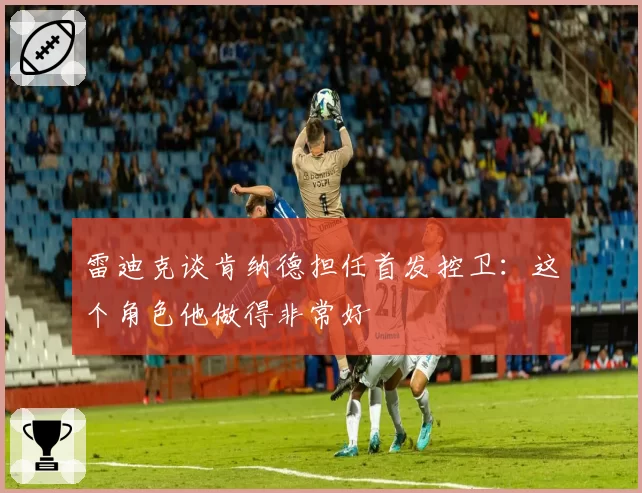 雷迪克谈肯纳德担任首发控卫：这个角色他做得非常好