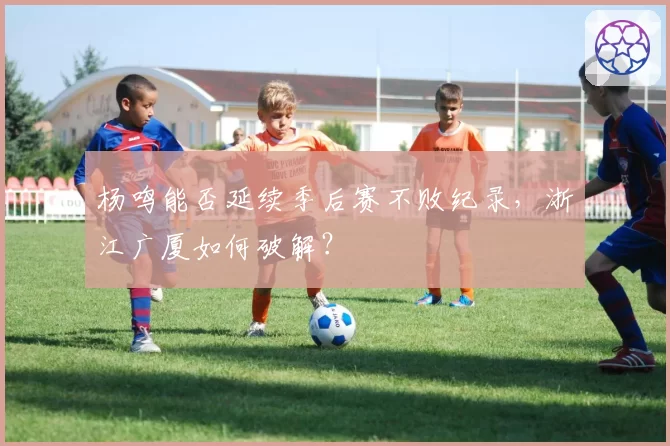 杨鸣能否延续季后赛不败纪录,浙江广厦如何破解?