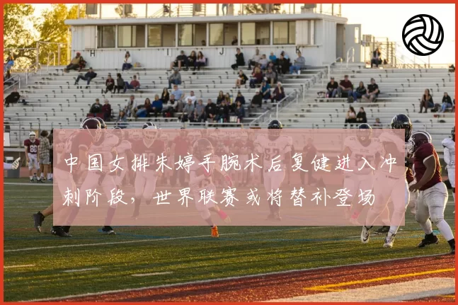 中国女排朱婷手腕术后复健进入冲刺阶段,世界联赛或将替补登场