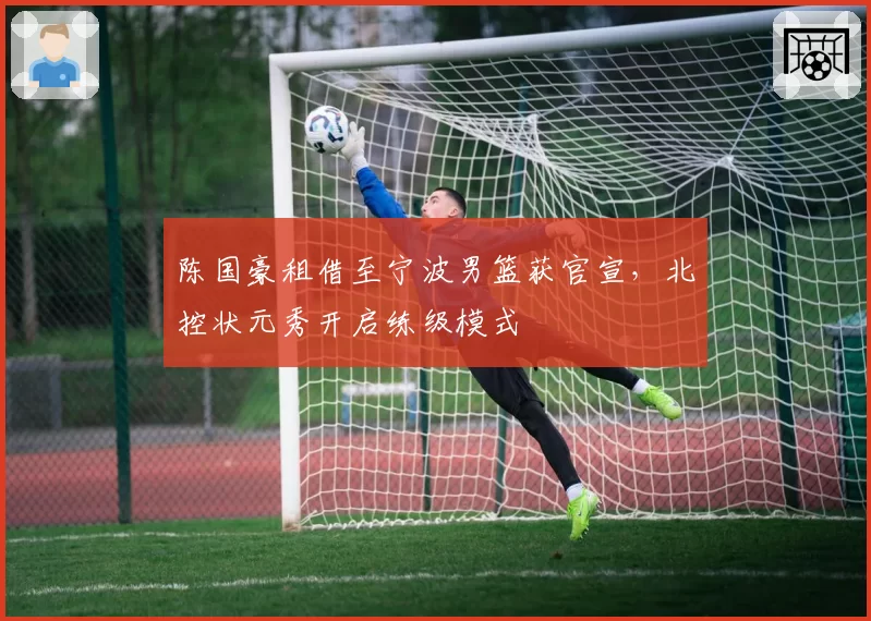 陈国豪租借至宁波男篮获官宣,北控状元秀开启练级模式