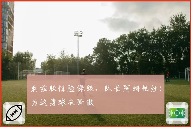 利兹联惊险保级，队长阿姆帕杜：为这身球衣骄傲