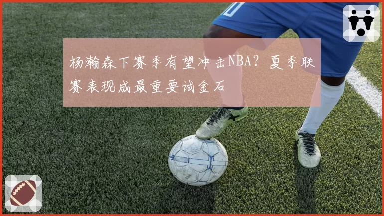 杨瀚森下赛季有望冲击NBA?夏季联赛表现成最重要试金石
