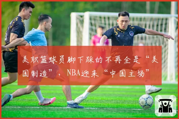 美职篮球员脚下踩的不再全是“美国制造”，NBA迎来“中国主场”
