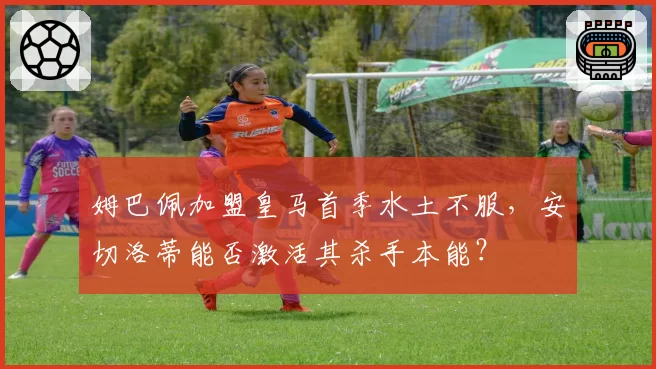 姆巴佩加盟皇马首季水土不服，安切洛蒂能否激活其杀手本能？