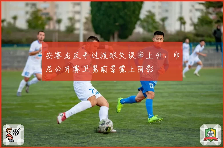安赛龙反手过渡球失误率上升，印尼公开赛卫冕前景蒙上阴影
