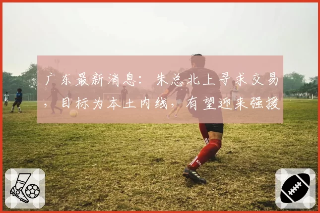 广东最新消息:朱总北上寻求交易,目标为本土内线,有望迎来强援