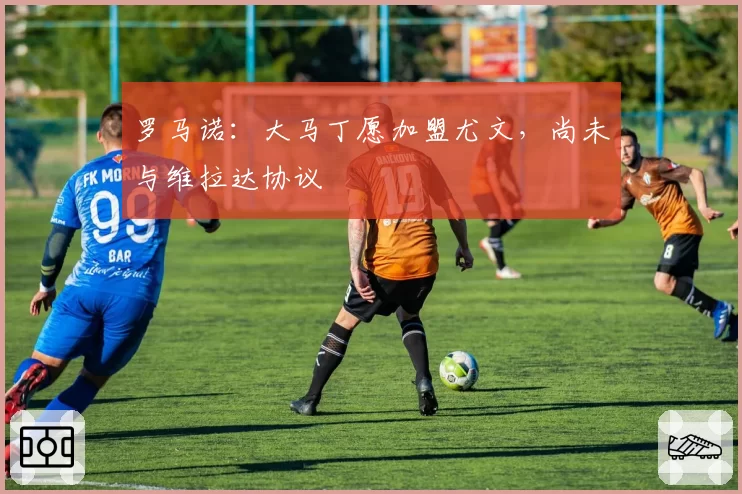 罗马诺：大马丁愿加盟尤文，尚未与维拉达协议