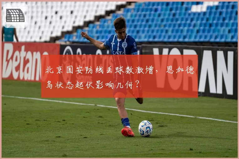 北京国安防线丢球数激增,恩加德乌状态起伏影响几何?