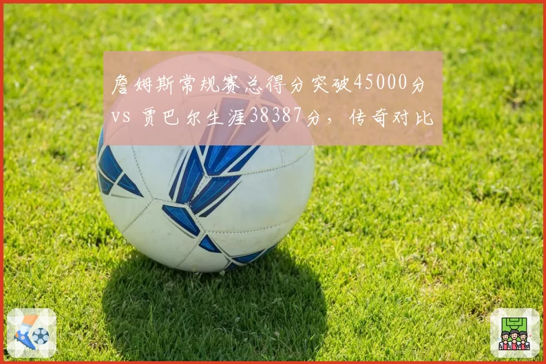 詹姆斯常规赛总得分突破45000分 vs 贾巴尔生涯38387分,传奇对比谁更持久?