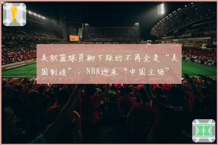 美职篮球员脚下踩的不再全是“美国制造”，NBA迎来“中国主场”
